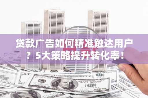 三民贷款广告如何精准触达用户？5大策略提升转化率！
