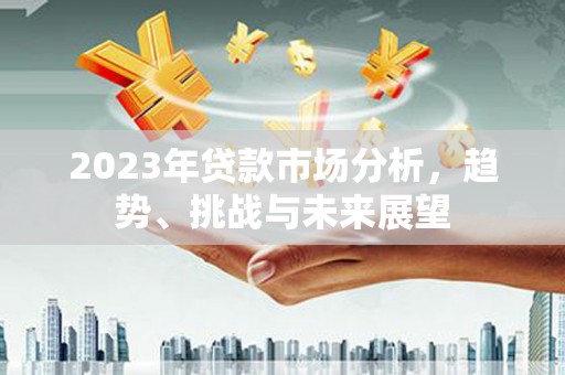 三民2023年贷款市场分析，趋势、挑战与未来展望