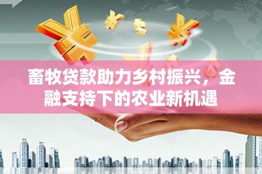 三民畜牧贷款助力乡村振兴，金融支持下的农业新机遇