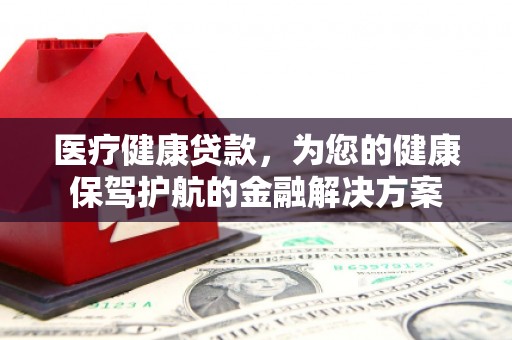 三民医疗健康贷款，为您的健康保驾护航的金融解决方案